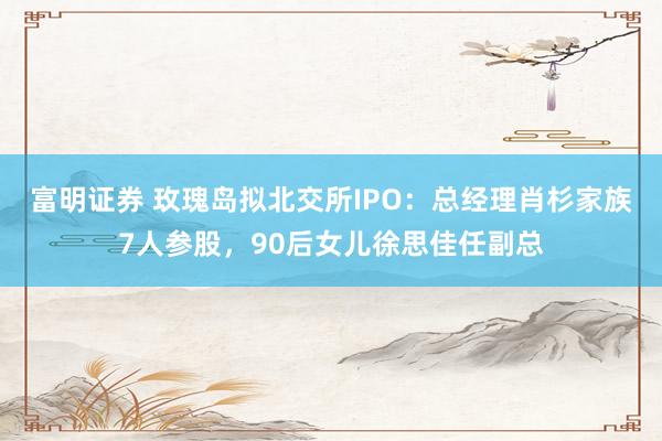 富明证券 玫瑰岛拟北交所IPO：总经理肖杉家族7人参股，90后女儿徐思佳任副总