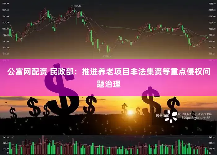 公富网配资 民政部：推进养老项目非法集资等重点侵权问题治理