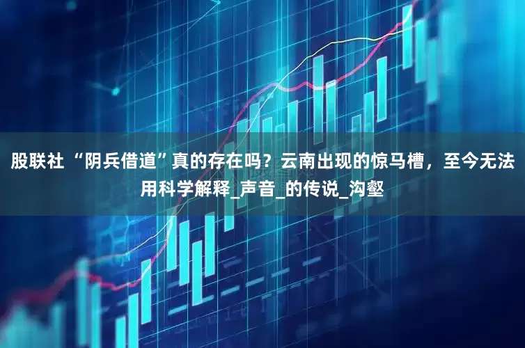 股联社 “阴兵借道”真的存在吗？云南出现的惊马槽，至今无法用科学解释_声音_的传说_沟壑