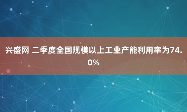 兴盛网 二季度全国规模以上工业产能利用率为74.0%