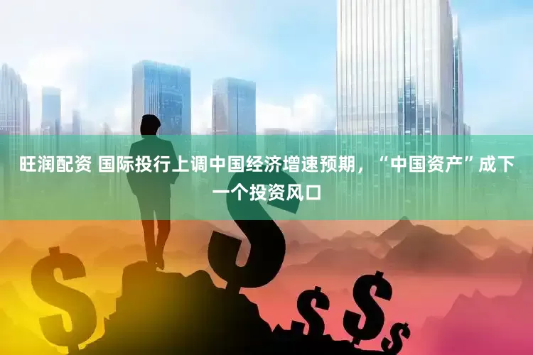 旺润配资 国际投行上调中国经济增速预期，“中国资产”成下一个投资风口