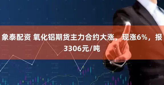 象泰配资 氧化铝期货主力合约大涨，现涨6%，报3306元/吨