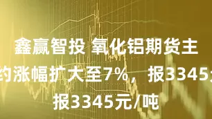 鑫赢智投 氧化铝期货主力合约涨幅扩大至7%，报3345元/吨