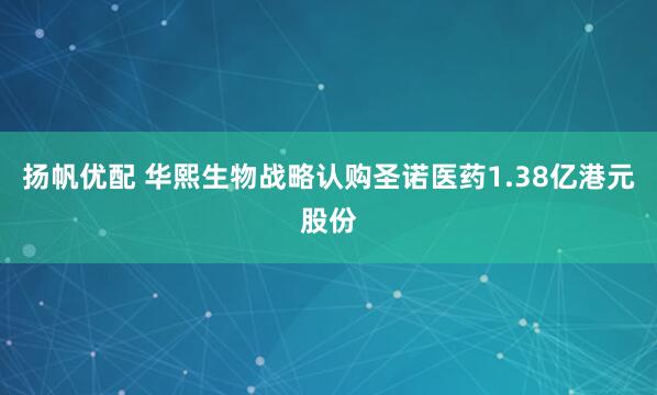 扬帆优配 华熙生物战略认购圣诺医药1.38亿港元股份