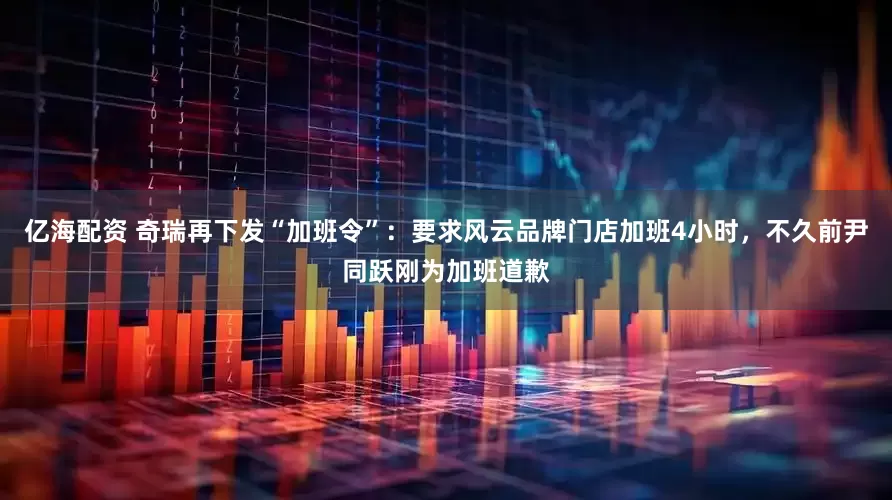 亿海配资 奇瑞再下发“加班令”：要求风云品牌门店加班4小时，不久前尹同跃刚为加班道歉