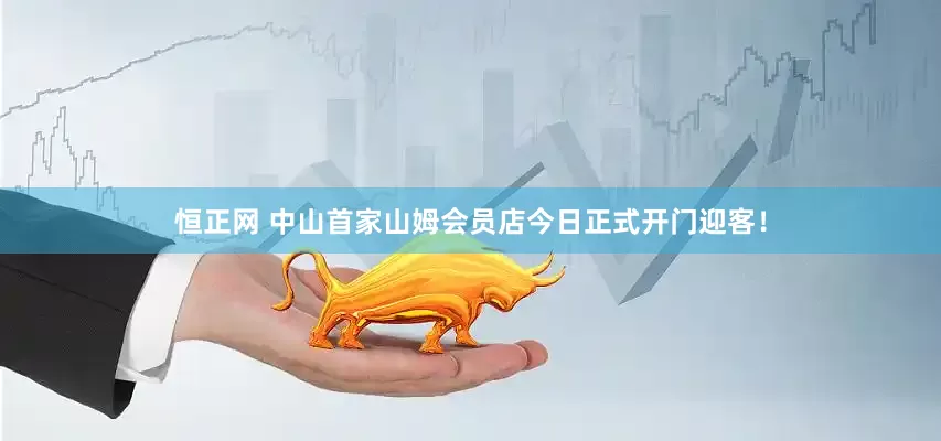 恒正网 中山首家山姆会员店今日正式开门迎客！