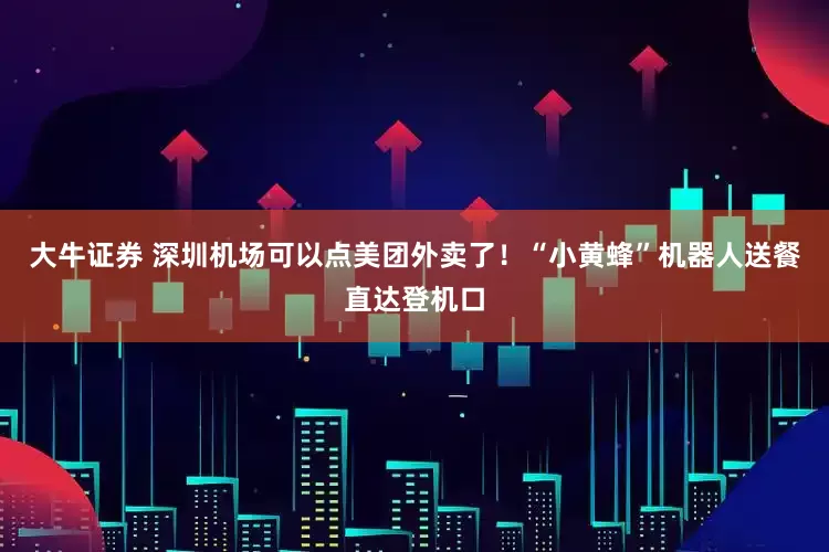 大牛证券 深圳机场可以点美团外卖了！“小黄蜂”机器人送餐直达登机口