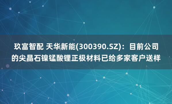 玖富智配 天华新能(300390.SZ)：目前公司的尖晶石镍锰酸锂正极材料已给多家客户送样