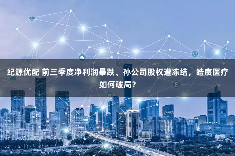 纪源优配 前三季度净利润暴跌、孙公司股权遭冻结，皓宸医疗如何破局？