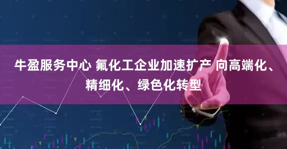 牛盈服务中心 氟化工企业加速扩产 向高端化、精细化、绿色化转型