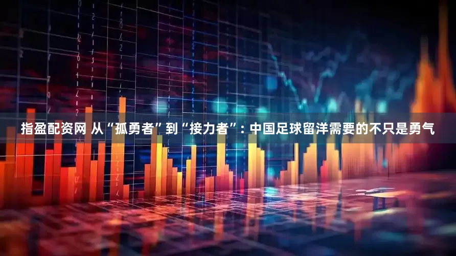 指盈配资网 从“孤勇者”到“接力者”: 中国足球留洋需要的不只是勇气